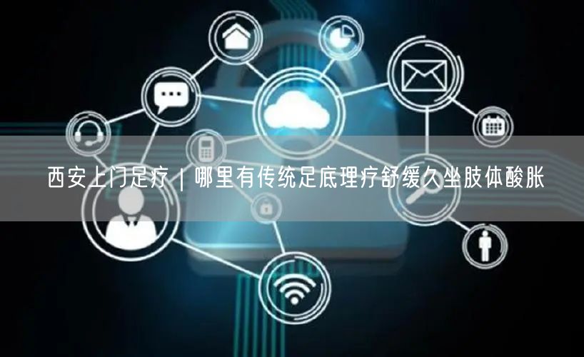 西安上门足疗｜哪里有传统足底理疗舒缓久坐肢体酸胀